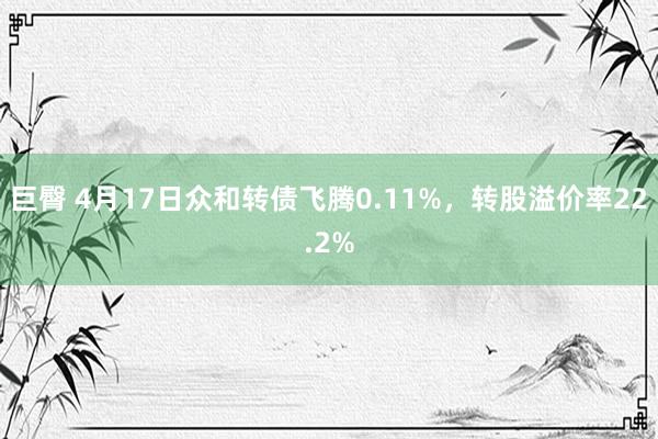 巨臀 4月17日众和转债飞腾0.11%，转股溢价率22.2%
