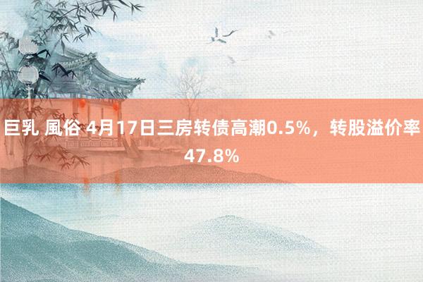 巨乳 風俗 4月17日三房转债高潮0.5%，转股溢价率47.8%