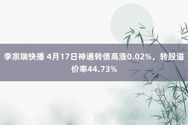 李宗瑞快播 4月17日神通转债高涨0.02%，转股溢价率44.73%