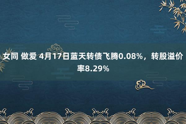 女同 做爱 4月17日蓝天转债飞腾0.08%，转股溢价率8.29%