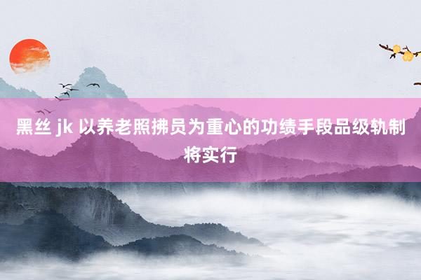 黑丝 jk 以养老照拂员为重心的功绩手段品级轨制将实行