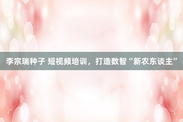李宗瑞种子 短视频培训，打造数智“新农东谈主”