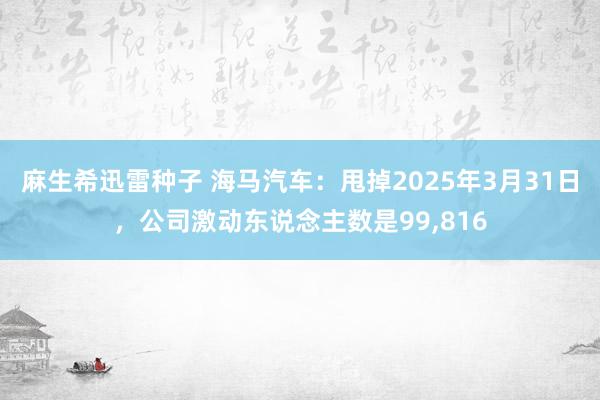麻生希迅雷种子 海马汽车：甩掉2025年3月31日，公司激动东说念主数是99，816