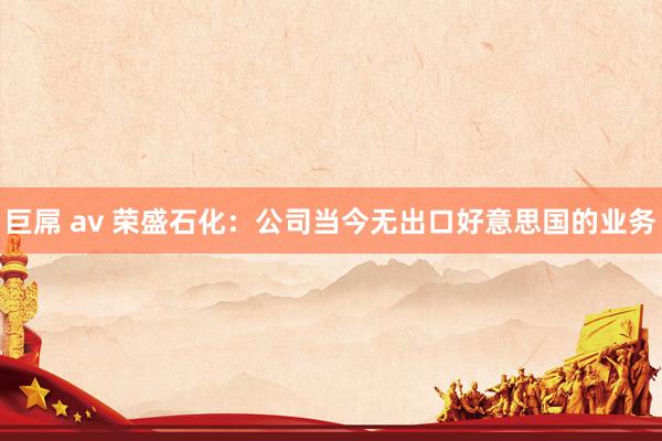 巨屌 av 荣盛石化：公司当今无出口好意思国的业务
