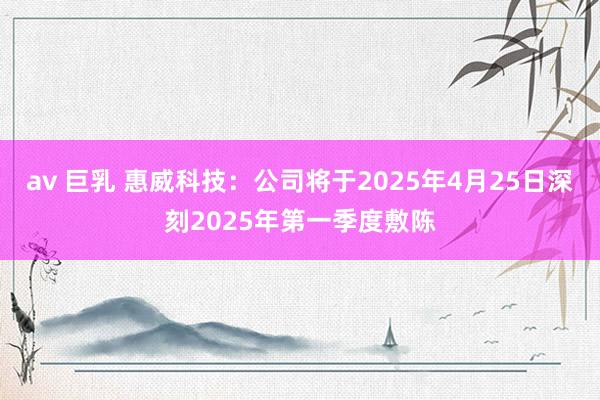 av 巨乳 惠威科技：公司将于2025年4月25日深刻2025年第一季度敷陈