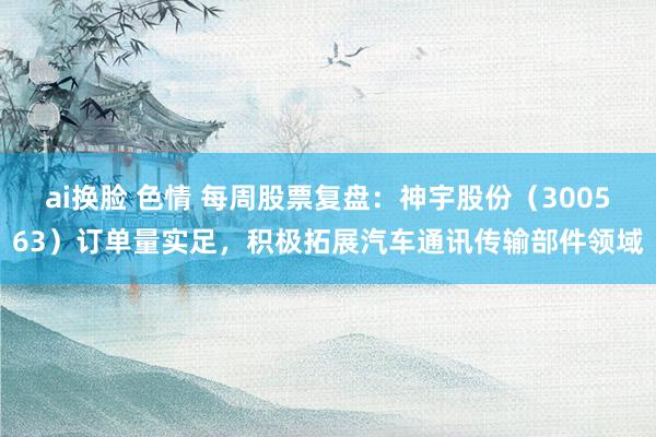 ai换脸 色情 每周股票复盘：神宇股份（300563）订单量实足，积极拓展汽车通讯传输部件领域