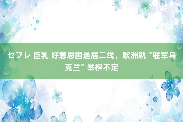 セフレ 巨乳 好意思国退居二线，欧洲就“驻军乌克兰”举棋不定