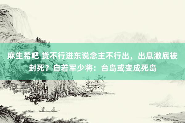 麻生希吧 货不行进东说念主不行出，出息澈底被封死？自若军少将：台岛或变成死岛