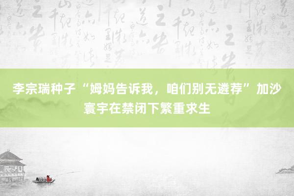 李宗瑞种子 “姆妈告诉我，咱们别无遴荐” 加沙寰宇在禁闭下繁重求生