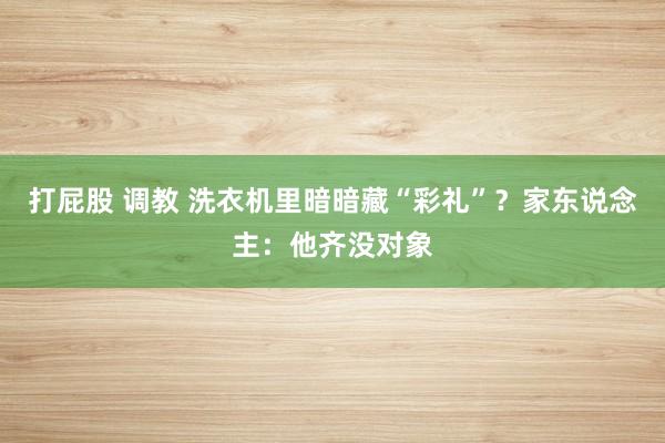 打屁股 调教 洗衣机里暗暗藏“彩礼”？家东说念主：他齐没对象