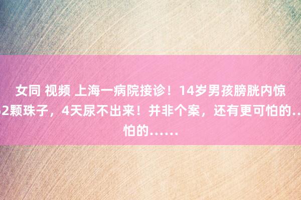 女同 视频 上海一病院接诊！14岁男孩膀胱内惊现52颗珠子，4天尿不出来！并非个案，还有更可怕的……
