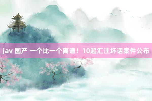 jav 国产 一个比一个离谱！10起汇注坏话案件公布