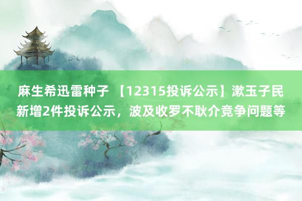 麻生希迅雷种子 【12315投诉公示】漱玉子民新增2件投诉公示，波及收罗不耿介竞争问题等