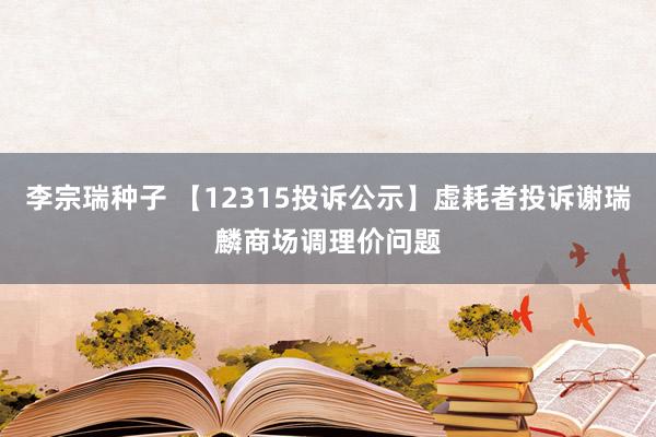 李宗瑞种子 【12315投诉公示】虚耗者投诉谢瑞麟商场调理价问题