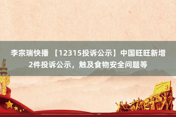 李宗瑞快播 【12315投诉公示】中国旺旺新增2件投诉公示，触及食物安全问题等