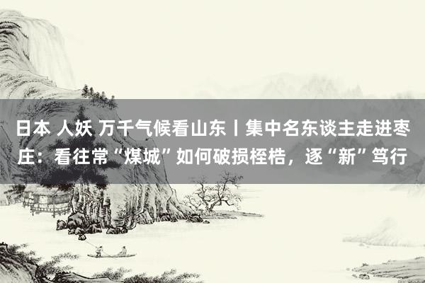 日本 人妖 万千气候看山东丨集中名东谈主走进枣庄：看往常“煤城”如何破损桎梏，逐“新”笃行