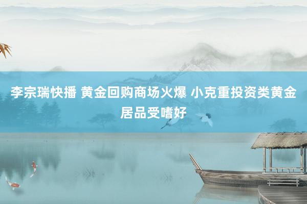 李宗瑞快播 黄金回购商场火爆 小克重投资类黄金居品受嗜好