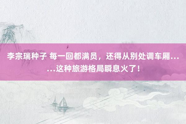 李宗瑞种子 每一回都满员，还得从别处调车厢……这种旅游格局瞬息火了！