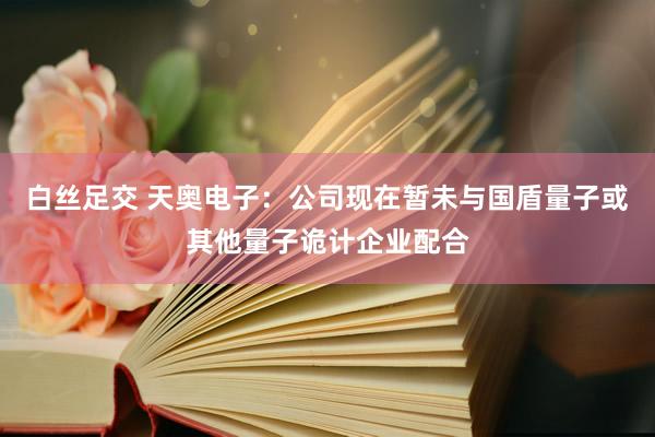 白丝足交 天奥电子：公司现在暂未与国盾量子或其他量子诡计企业配合