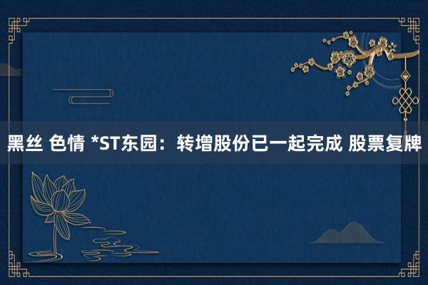黑丝 色情 *ST东园：转增股份已一起完成 股票复牌