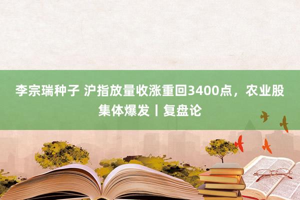 李宗瑞种子 沪指放量收涨重回3400点，农业股集体爆发丨复盘论
