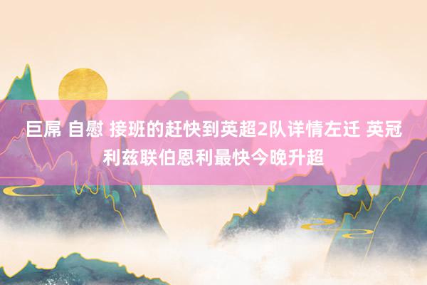 巨屌 自慰 接班的赶快到英超2队详情左迁 英冠利兹联伯恩利最快今晚升超