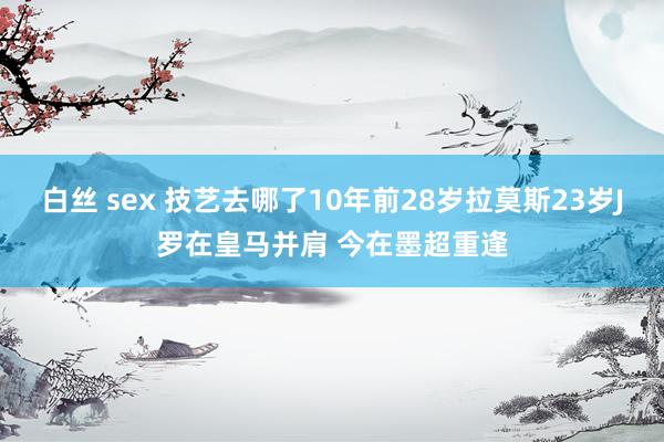 白丝 sex 技艺去哪了10年前28岁拉莫斯23岁J罗在皇马并肩 今在墨超重逢