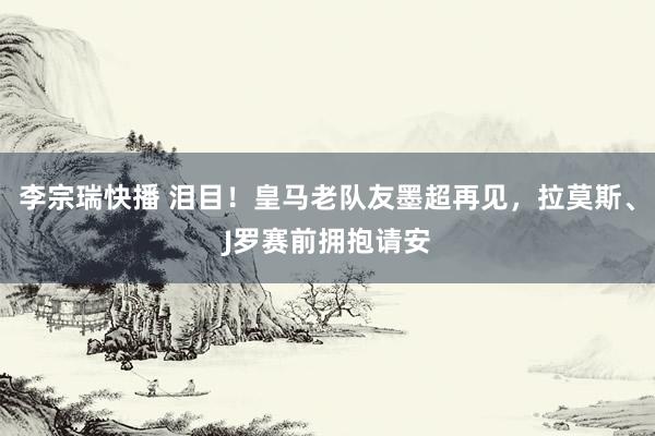 李宗瑞快播 泪目！皇马老队友墨超再见，拉莫斯、J罗赛前拥抱请安