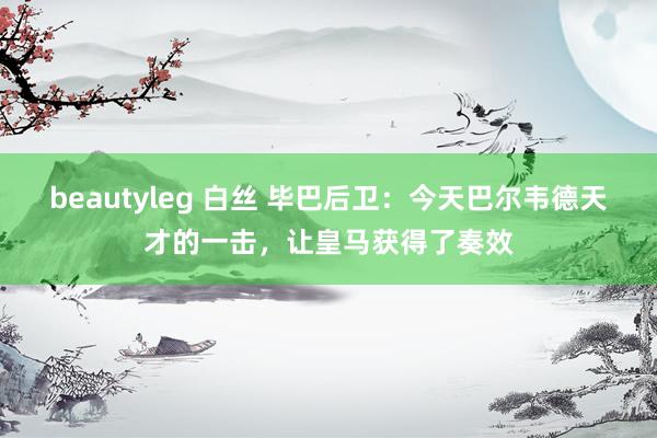 beautyleg 白丝 毕巴后卫：今天巴尔韦德天才的一击，让皇马获得了奏效