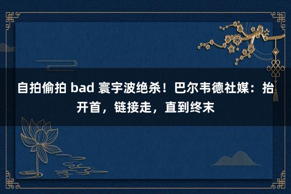 自拍偷拍 bad 寰宇波绝杀！巴尔韦德社媒：抬开首，链接走，直到终末