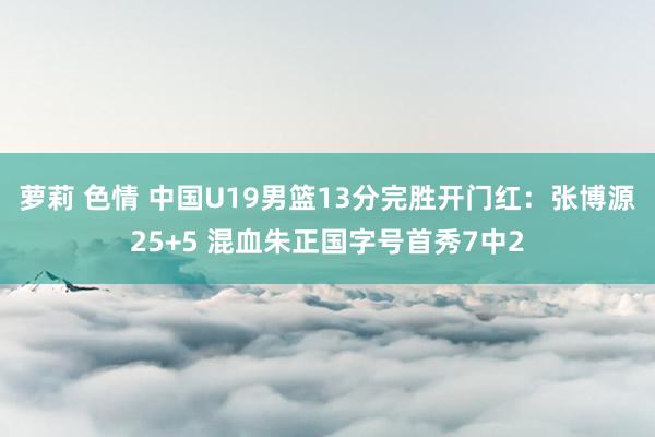 萝莉 色情 中国U19男篮13分完胜开门红：张博源25+5 混血朱正国字号首秀7中2