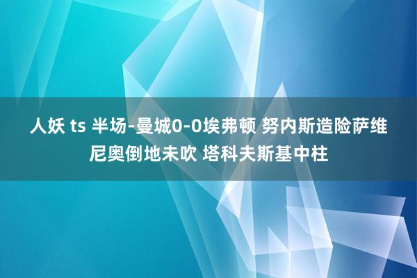 人妖 ts 半场-曼城0-0埃弗顿 努内斯造险萨维尼奥倒地未吹 塔科夫斯基中柱