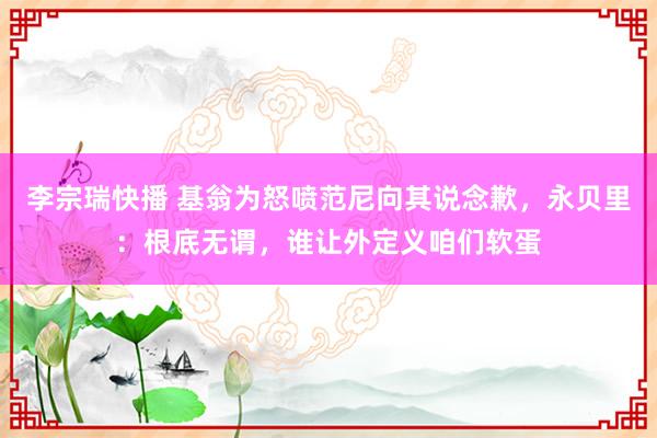 李宗瑞快播 基翁为怒喷范尼向其说念歉，永贝里：根底无谓，谁让外定义咱们软蛋