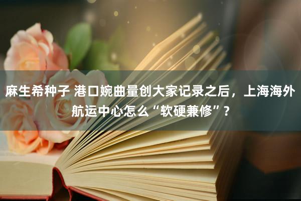 麻生希种子 港口婉曲量创大家记录之后，上海海外航运中心怎么“软硬兼修”？