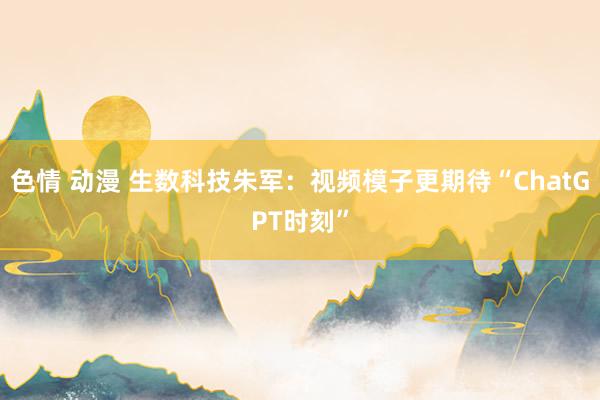 色情 动漫 生数科技朱军：视频模子更期待“ChatGPT时刻”