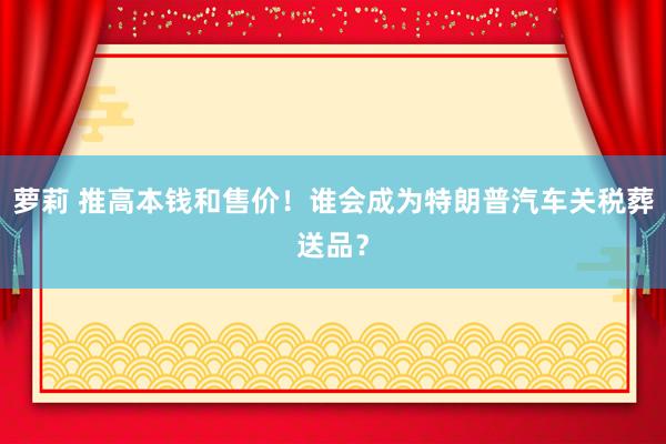 萝莉 推高本钱和售价！谁会成为特朗普汽车关税葬送品？
