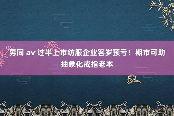男同 av 过半上市纺服企业客岁预亏！期市可助抽象化戒指老本