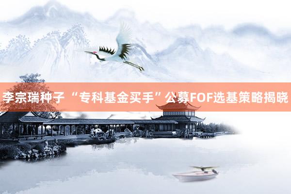 李宗瑞种子 “专科基金买手”公募FOF选基策略揭晓