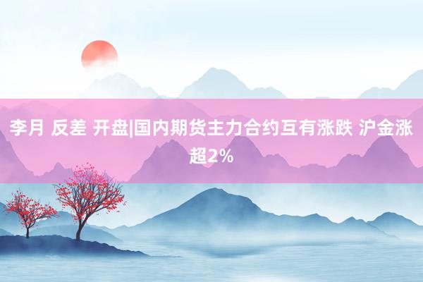 李月 反差 开盘|国内期货主力合约互有涨跌 沪金涨超2%