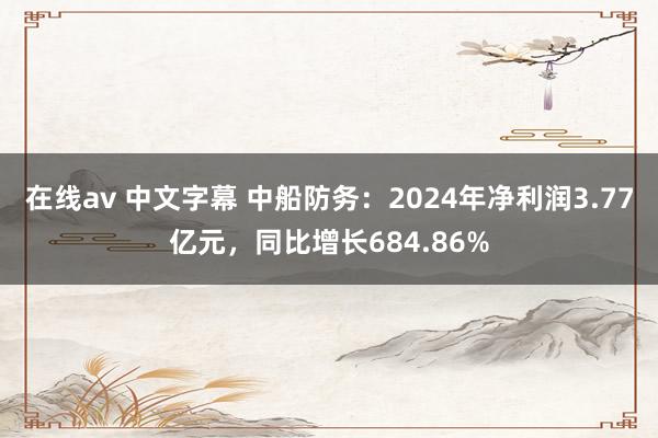 在线av 中文字幕 中船防务：2024年净利润3.77亿元，同比增长684.86%
