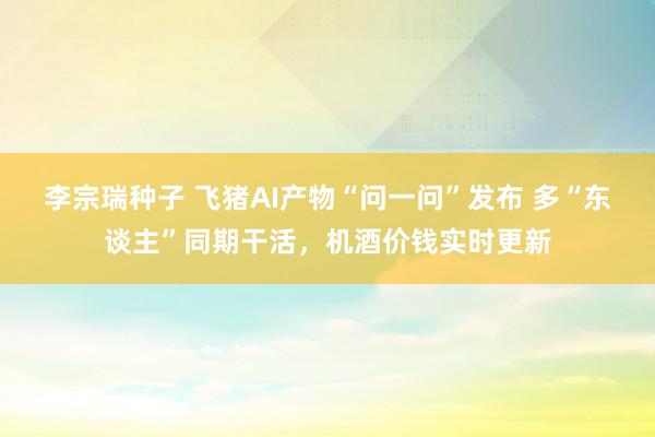 李宗瑞种子 飞猪AI产物“问一问”发布 多“东谈主”同期干活，机酒价钱实时更新