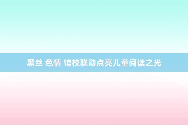 黑丝 色情 馆校联动点亮儿童阅读之光