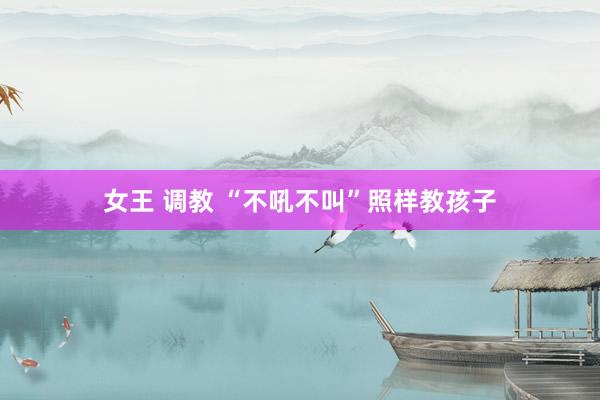 女王 调教 “不吼不叫”照样教孩子