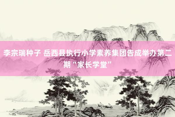 李宗瑞种子 岳西县执行小学素养集团告成举办第二期“家长学堂”