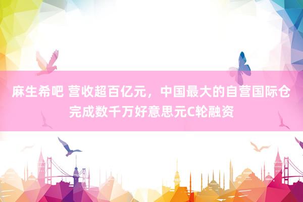 麻生希吧 营收超百亿元，中国最大的自营国际仓完成数千万好意思元C轮融资