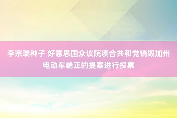 李宗瑞种子 好意思国众议院凑合共和党销毁加州电动车端正的提案进行投票