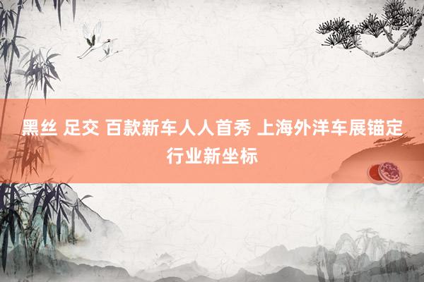 黑丝 足交 百款新车人人首秀 上海外洋车展锚定行业新坐标