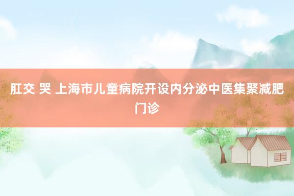 肛交 哭 上海市儿童病院开设内分泌中医集聚减肥门诊