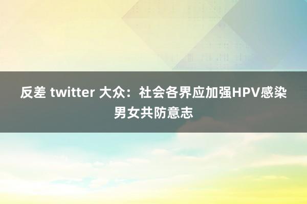 反差 twitter 大众：社会各界应加强HPV感染男女共防意志