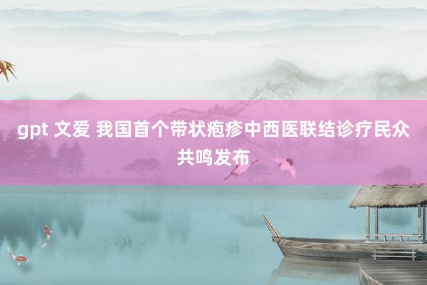gpt 文爱 我国首个带状疱疹中西医联结诊疗民众共鸣发布